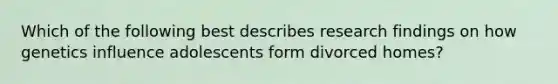 Which of the following best describes research findings on how genetics influence adolescents form divorced homes?