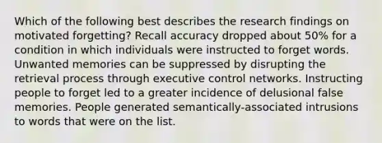 Which of the following best describes the research findings on motivated forgetting? Recall accuracy dropped about 50% for a condition in which individuals were instructed to forget words. Unwanted memories can be suppressed by disrupting the retrieval process through executive control networks. Instructing people to forget led to a greater incidence of delusional false memories. People generated semantically-associated intrusions to words that were on the list.