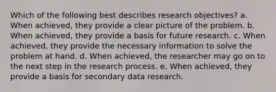 Which of the following best describes research objectives? a. When achieved, they provide a clear picture of the problem. b. When achieved, they provide a basis for future research. c. When achieved, they provide the necessary information to solve the problem at hand. d. When achieved, the researcher may go on to the next step in the research process. e. When achieved, they provide a basis for secondary data research.