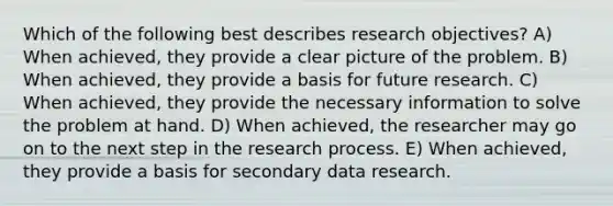 Which of the following best describes research objectives? A) When achieved, they provide a clear picture of the problem. B) When achieved, they provide a basis for future research. C) When achieved, they provide the necessary information to solve the problem at hand. D) When achieved, the researcher may go on to the next step in the research process. E) When achieved, they provide a basis for secondary data research.