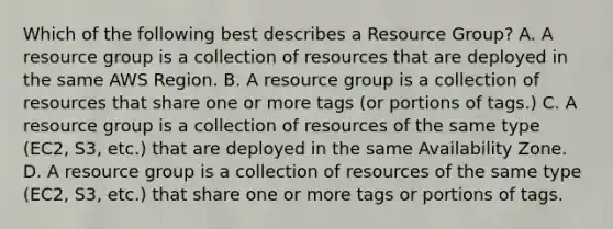 Which of the following best describes a Resource Group? A. A resource group is a collection of resources that are deployed in the same AWS Region. B. A resource group is a collection of resources that share one or more tags (or portions of tags.) C. A resource group is a collection of resources of the same type (EC2, S3, etc.) that are deployed in the same Availability Zone. D. A resource group is a collection of resources of the same type (EC2, S3, etc.) that share one or more tags or portions of tags.