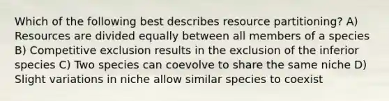 Which of the following best describes resource partitioning? A) Resources are divided equally between all members of a species B) Competitive exclusion results in the exclusion of the inferior species C) Two species can coevolve to share the same niche D) Slight variations in niche allow similar species to coexist