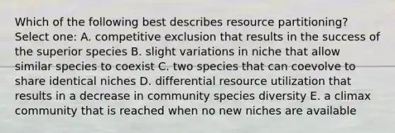 Which of the following best describes resource partitioning? Select one: A. competitive exclusion that results in the success of the superior species B. slight variations in niche that allow similar species to coexist C. two species that can coevolve to share identical niches D. differential resource utilization that results in a decrease in community species diversity E. a climax community that is reached when no new niches are available