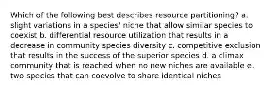 Which of the following best describes resource partitioning? a. slight variations in a species' niche that allow similar species to coexist b. differential resource utilization that results in a decrease in community species diversity c. competitive exclusion that results in the success of the superior species d. a climax community that is reached when no new niches are available e. two species that can coevolve to share identical niches