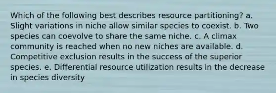 Which of the following best describes resource partitioning? a. Slight variations in niche allow similar species to coexist. b. Two species can coevolve to share the same niche. c. A climax community is reached when no new niches are available. d. Competitive exclusion results in the success of the superior species. e. Differential resource utilization results in the decrease in species diversity