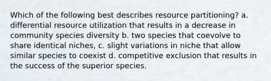 Which of the following best describes resource partitioning? a. differential resource utilization that results in a decrease in community species diversity b. two species that coevolve to share identical niches, c. slight variations in niche that allow similar species to coexist d. competitive exclusion that results in the success of the superior species.