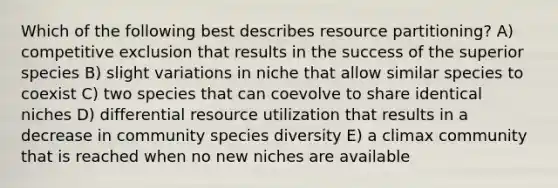 Which of the following best describes resource partitioning? A) competitive exclusion that results in the success of the superior species B) slight variations in niche that allow similar species to coexist C) two species that can coevolve to share identical niches D) differential resource utilization that results in a decrease in community species diversity E) a climax community that is reached when no new niches are available