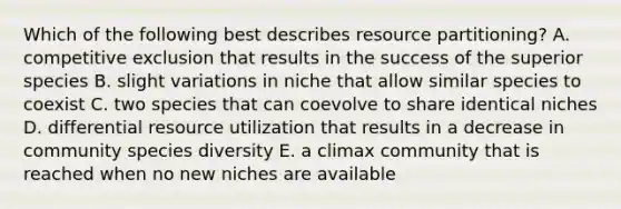 Which of the following best describes resource partitioning? A. competitive exclusion that results in the success of the superior species B. slight variations in niche that allow similar species to coexist C. two species that can coevolve to share identical niches D. differential resource utilization that results in a decrease in community species diversity E. a climax community that is reached when no new niches are available