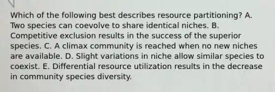 Which of the following best describes resource partitioning? A. Two species can coevolve to share identical niches. B. Competitive exclusion results in the success of the superior species. C. A climax community is reached when no new niches are available. D. Slight variations in niche allow similar species to coexist. E. Differential resource utilization results in the decrease in community species diversity.