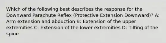 Which of the following best describes the response for the Downward Parachute Reflex (Protective Extension Downward)? A: Arm extension and abduction B: Extension of the upper extremities C: Extension of the lower extremities D: Tilting of the spine