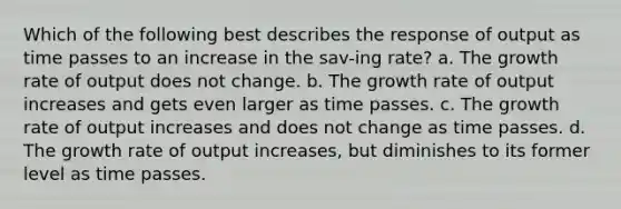 Which of the following best describes the response of output as time passes to an increase in the sav-ing rate? a. The growth rate of output does not change. b. The growth rate of output increases and gets even larger as time passes. c. The growth rate of output increases and does not change as time passes. d. The growth rate of output increases, but diminishes to its former level as time passes.