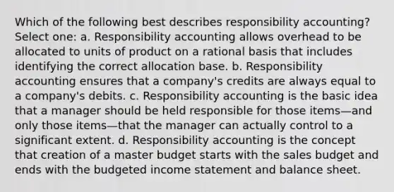 Which of the following best describes responsibility accounting? Select one: a. Responsibility accounting allows overhead to be allocated to units of product on a rational basis that includes identifying the correct allocation base. b. Responsibility accounting ensures that a company's credits are always equal to a company's debits. c. Responsibility accounting is the basic idea that a manager should be held responsible for those items—and only those items—that the manager can actually control to a significant extent. d. Responsibility accounting is the concept that creation of a master budget starts with the sales budget and ends with the budgeted income statement and balance sheet.