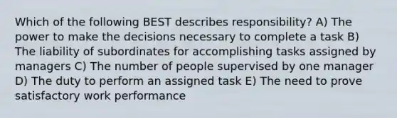 Which of the following BEST describes responsibility? A) The power to make the decisions necessary to complete a task B) The liability of subordinates for accomplishing tasks assigned by managers C) The number of people supervised by one manager D) The duty to perform an assigned task E) The need to prove satisfactory work performance