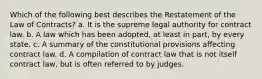 Which of the following best describes the Restatement of the Law of Contracts? a. It is the supreme legal authority for contract law. b. A law which has been adopted, at least in part, by every state. c. A summary of the constitutional provisions affecting contract law. d. A compilation of contract law that is not itself contract law, but is often referred to by judges.