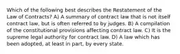 Which of the following best describes the Restatement of the Law of Contracts? A) A summary of contract law that is not itself contract law, but is often referred to by judges. B) A compilation of the constitutional provisions affecting contract law. C) It is the supreme legal authority for contract law. D) A law which has been adopted, at least in part, by every state.