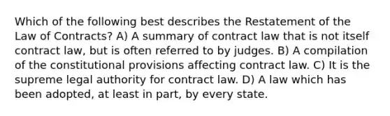 Which of the following best describes the Restatement of the Law of Contracts? A) A summary of contract law that is not itself contract law, but is often referred to by judges. B) A compilation of the constitutional provisions affecting contract law. C) It is the supreme legal authority for contract law. D) A law which has been adopted, at least in part, by every state.