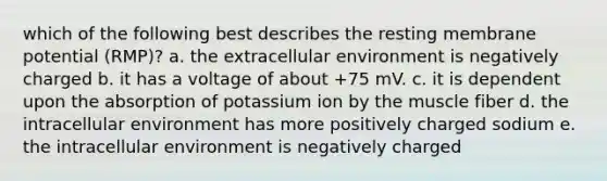 which of the following best describes the resting membrane potential (RMP)? a. the extracellular environment is negatively charged b. it has a voltage of about +75 mV. c. it is dependent upon the absorption of potassium ion by the muscle fiber d. the intracellular environment has more positively charged sodium e. the intracellular environment is negatively charged