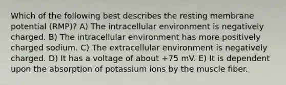 Which of the following best describes the resting membrane potential (RMP)? A) The intracellular environment is negatively charged. B) The intracellular environment has more positively charged sodium. C) The extracellular environment is negatively charged. D) It has a voltage of about +75 mV. E) It is dependent upon the absorption of potassium ions by the muscle fiber.