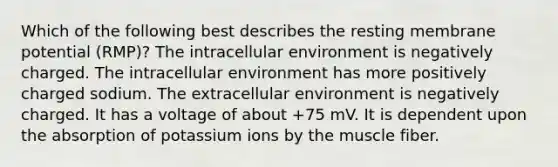 Which of the following best describes the resting membrane potential (RMP)? The intracellular environment is negatively charged. The intracellular environment has more positively charged sodium. The extracellular environment is negatively charged. It has a voltage of about +75 mV. It is dependent upon the absorption of potassium ions by the muscle fiber.