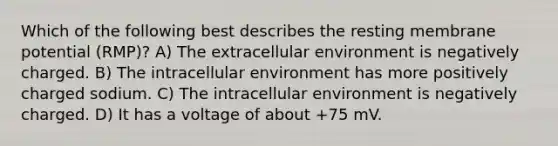 Which of the following best describes the resting membrane potential (RMP)? A) The extracellular environment is negatively charged. B) The intracellular environment has more positively charged sodium. C) The intracellular environment is negatively charged. D) It has a voltage of about +75 mV.