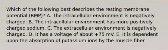 Which of the following best describes the resting membrane potential (RMP)? A. The intracellular environment is negatively charged. B. The intracellular environment has more positively charged sodium. C. The extracellular environment is negatively charged. D. It has a voltage of about +75 mV. E. It is dependent upon the absorption of potassium ions by the muscle fiber.