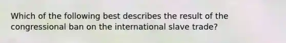 Which of the following best describes the result of the congressional ban on the international slave trade?