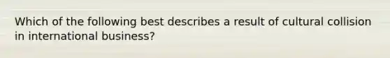 Which of the following best describes a result of cultural collision in international business?