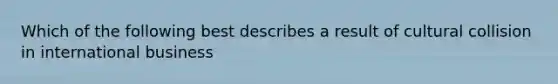 Which of the following best describes a result of cultural collision in international business