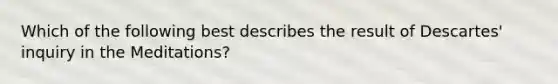 Which of the following best describes the result of Descartes' inquiry in the Meditations?