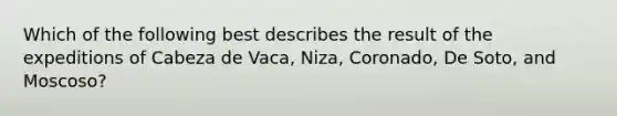 Which of the following best describes the result of the expeditions of Cabeza de Vaca, Niza, Coronado, De Soto, and Moscoso?