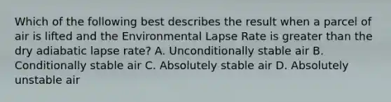 Which of the following best describes the result when a parcel of air is lifted and the Environmental Lapse Rate is greater than the dry adiabatic lapse rate? A. Unconditionally stable air B. Conditionally stable air C. Absolutely stable air D. Absolutely unstable air