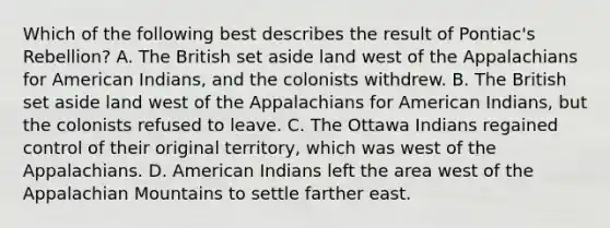 Which of the following best describes the result of Pontiac's Rebellion? A. The British set aside land west of the Appalachians for American Indians, and the colonists withdrew. B. The British set aside land west of the Appalachians for American Indians, but the colonists refused to leave. C. The Ottawa Indians regained control of their original territory, which was west of the Appalachians. D. American Indians left the area west of the Appalachian Mountains to settle farther east.