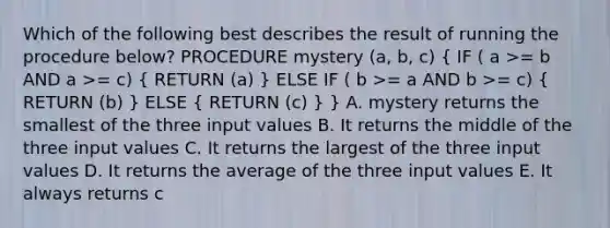 Which of the following best describes the result of running the procedure below? PROCEDURE mystery (a, b, c) ( IF ( a >= b AND a >= c) { RETURN (a) ) ELSE IF ( b >= a AND b >= c) ( RETURN (b) ) ELSE ( RETURN (c) ) } A. mystery returns the smallest of the three input values B. It returns the middle of the three input values C. It returns the largest of the three input values D. It returns the average of the three input values E. It always returns c