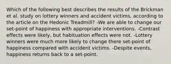 Which of the following best describes the results of the Brickman et al. study on lottery winners and accident victims, according to the article on the Hedonic Treadmill? -We are able to change our set-point of happiness with appropriate interventions. -Contrast effects were likely, but habituation effects were not. -Lottery winners were much more likely to change there set-point of happiness compared with accident victims. -Despite events, happiness returns back to a set-point.