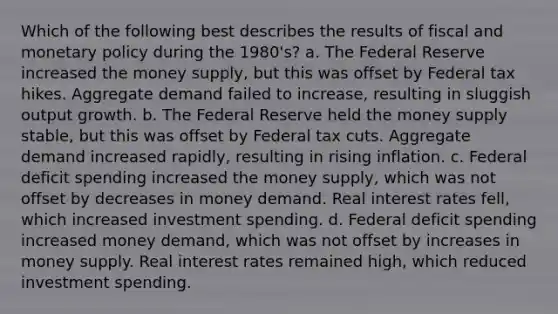 Which of the following best describes the results of fiscal and monetary policy during the 1980's? a. The Federal Reserve increased the money supply, but this was offset by Federal tax hikes. Aggregate demand failed to increase, resulting in sluggish output growth. b. The Federal Reserve held the money supply stable, but this was offset by Federal tax cuts. Aggregate demand increased rapidly, resulting in rising inflation. c. Federal deficit spending increased the money supply, which was not offset by decreases in money demand. Real interest rates fell, which increased investment spending. d. Federal deficit spending increased money demand, which was not offset by increases in money supply. Real interest rates remained high, which reduced investment spending.