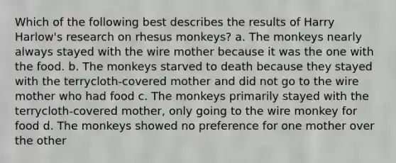 Which of the following best describes the results of Harry Harlow's research on rhesus monkeys? a. The monkeys nearly always stayed with the wire mother because it was the one with the food. b. The monkeys starved to death because they stayed with the terrycloth-covered mother and did not go to the wire mother who had food c. The monkeys primarily stayed with the terrycloth-covered mother, only going to the wire monkey for food d. The monkeys showed no preference for one mother over the other