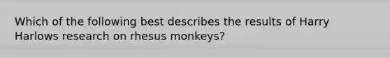 Which of the following best describes the results of Harry Harlows research on rhesus monkeys?