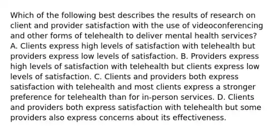 Which of the following best describes the results of research on client and provider satisfaction with the use of videoconferencing and other forms of telehealth to deliver mental health services? A. Clients express high levels of satisfaction with telehealth but providers express low levels of satisfaction. B. Providers express high levels of satisfaction with telehealth but clients express low levels of satisfaction. C. Clients and providers both express satisfaction with telehealth and most clients express a stronger preference for telehealth than for in-person services. D. Clients and providers both express satisfaction with telehealth but some providers also express concerns about its effectiveness.