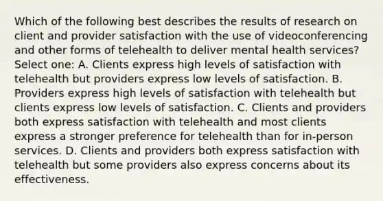 Which of the following best describes the results of research on client and provider satisfaction with the use of videoconferencing and other forms of telehealth to deliver mental health services? Select one: A. Clients express high levels of satisfaction with telehealth but providers express low levels of satisfaction. B. Providers express high levels of satisfaction with telehealth but clients express low levels of satisfaction. C. Clients and providers both express satisfaction with telehealth and most clients express a stronger preference for telehealth than for in-person services. D. Clients and providers both express satisfaction with telehealth but some providers also express concerns about its effectiveness.