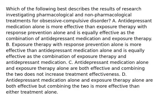 Which of the following best describes the results of research investigating pharmacological and non-pharmacological treatments for obsessive-compulsive disorder? A. Antidepressant medication alone is more effective than exposure therapy with response prevention alone and is equally effective as the combination of antidepressant medication and exposure therapy. B. Exposure therapy with response prevention alone is more effective than antidepressant medication alone and is equally effective as the combination of exposure therapy and antidepressant medication. C. Antidepressant medication alone and exposure therapy alone are both effective and combining the two does not increase treatment effectiveness. D. Antidepressant medication alone and exposure therapy alone are both effective but combining the two is more effective than either treatment alone.