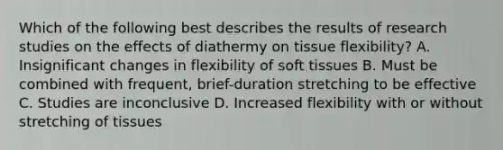 Which of the following best describes the results of research studies on the effects of diathermy on tissue flexibility? A. Insignificant changes in flexibility of soft tissues B. Must be combined with frequent, brief-duration stretching to be effective C. Studies are inconclusive D. Increased flexibility with or without stretching of tissues