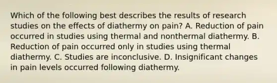 Which of the following best describes the results of research studies on the effects of diathermy on pain? A. Reduction of pain occurred in studies using thermal and nonthermal diathermy. B. Reduction of pain occurred only in studies using thermal diathermy. C. Studies are inconclusive. D. Insignificant changes in pain levels occurred following diathermy.