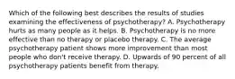 Which of the following best describes the results of studies examining the effectiveness of psychotherapy? A. Psychotherapy hurts as many people as it helps. B. Psychotherapy is no more effective than no therapy or placebo therapy. C. The average psychotherapy patient shows more improvement than most people who don't receive therapy. D. Upwards of 90 percent of all psychotherapy patients benefit from therapy.