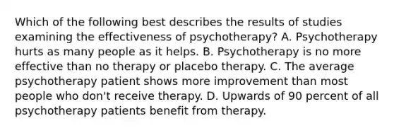 Which of the following best describes the results of studies examining the effectiveness of psychotherapy? A. Psychotherapy hurts as many people as it helps. B. Psychotherapy is no more effective than no therapy or placebo therapy. C. The average psychotherapy patient shows more improvement than most people who don't receive therapy. D. Upwards of 90 percent of all psychotherapy patients benefit from therapy.