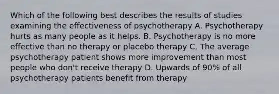 Which of the following best describes the results of studies examining the effectiveness of psychotherapy A. Psychotherapy hurts as many people as it helps. B. Psychotherapy is no more effective than no therapy or placebo therapy C. The average psychotherapy patient shows more improvement than most people who don't receive therapy D. Upwards of 90% of all psychotherapy patients benefit from therapy