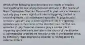 Which of the following best describes the results of studies investigating the role of psychosocial stressors in the course of Major Depressive Disorder, Recurrent? A. psychosocial stressors typically play a more significant role in triggering the first or second episodes than subsequent episodes. B. psychosocial stressors typically play a more significant role in triggering episodes late in the course of the disorder than the first two episodes. C. psychosocial stressors play a similar role in triggering episodes early and late in the course of the disorder. D. psychosocial stressors do not play a role in the disorder since, by definition, Major Depressive Disorder is not triggered by external events.