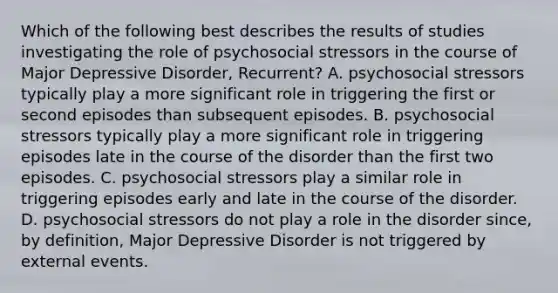 Which of the following best describes the results of studies investigating the role of psychosocial stressors in the course of Major Depressive Disorder, Recurrent? A. psychosocial stressors typically play a more significant role in triggering the first or second episodes than subsequent episodes. B. psychosocial stressors typically play a more significant role in triggering episodes late in the course of the disorder than the first two episodes. C. psychosocial stressors play a similar role in triggering episodes early and late in the course of the disorder. D. psychosocial stressors do not play a role in the disorder since, by definition, Major Depressive Disorder is not triggered by external events.