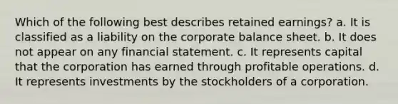 Which of the following best describes <a href='https://www.questionai.com/knowledge/k1NTs3SUDy-retained-earnings' class='anchor-knowledge'>retained earnings</a>? a. It is classified as a liability on the corporate <a href='https://www.questionai.com/knowledge/k1u07UMB1r-balance-sheet' class='anchor-knowledge'>balance sheet</a>. b. It does not appear on any financial statement. c. It represents capital that the corporation has earned through profitable operations. d. It represents investments by the stockholders of a corporation.