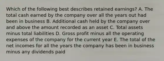 Which of the following best describes retained earnings? A. The total cash earned by the company over all the years out had been in business B. Additional cash held by the company over and above the amount recorded as an asset C. Total assets minus total liabilities D. Gross profit minus all the operating expenses of the company for the current year E. The total of the net incomes for all the years the company has been in business minus any dividends paid