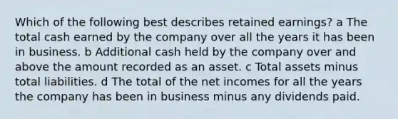 Which of the following best describes retained earnings? a The total cash earned by the company over all the years it has been in business. b Additional cash held by the company over and above the amount recorded as an asset. c Total assets minus total liabilities. d The total of the net incomes for all the years the company has been in business minus any dividends paid.